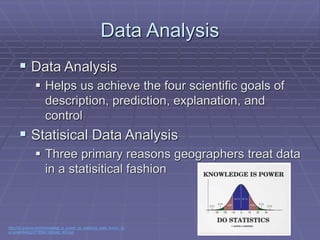 Data Analysis
 Data Analysis
 Helps us achieve the four scientific goals of
description, prediction, explanation, and
control
 Statisical Data Analysis
 Three primary reasons geographers treat data
in a statisitical fashion
http://rlv.zcache.com/knowledge_is_power_do_statistics_stats_humor_fly
er-p2440846222778564182dwj5_400.jpg
 
