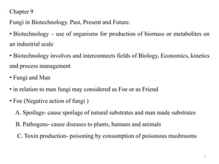 Chapter 9
Fungi in Biotechnology. Past, Present and Future.
• Biotechnology – use of organisms for production of biomass or metabolites on
an industrial scale
• Biotechnology involves and interconnects fields of Biology, Economics, kinetics
and process management
• Fungi and Man
• in relation to man fungi may considered as Foe or as Friend
• Foe (Negative action of fungi )
A. Spoilage- cause spoilage of natural substrates and man made substrates
B. Pathogens- cause diseases to plants, humans and animals
C. Toxin production- poisoning by consumption of poisonous mushrooms
1
 
