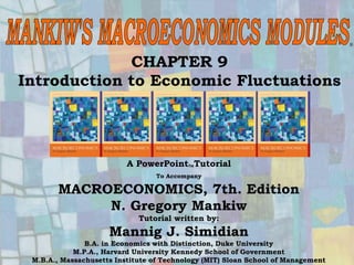 Chapter Nine 1
CHAPTER 9
Introduction to Economic Fluctuations
®
A PowerPointTutorial
To Accompany
MACROECONOMICS, 7th. Edition
N. Gregory Mankiw
Tutorial written by:
Mannig J. Simidian
B.A. in Economics with Distinction, Duke University
M.P.A., Harvard University Kennedy School of Government
M.B.A., Massachusetts Institute of Technology (MIT) Sloan School of Management
 