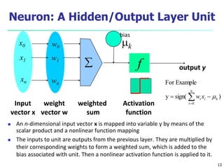 13
Neuron: A Hidden/Output Layer Unit
 An n-dimensional input vector x is mapped into variable y by means of the
scalar product and a nonlinear function mapping
 The inputs to unit are outputs from the previous layer. They are multiplied by
their corresponding weights to form a weighted sum, which is added to the
bias associated with unit. Then a nonlinear activation function is applied to it.
mk
f
weighted
sum
Input
vector x
output y
Activation
function
weight
vector w

w0
w1
wn
x0
x1
xn
)
sign(
y
Example
For
n
0
i
k
i
i x
w m

 

bias
 