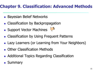 15
Chapter 9. Classification: Advanced Methods
 Bayesian Belief Networks
 Classification by Backpropagation
 Support Vector Machines
 Classification by Using Frequent Patterns
 Lazy Learners (or Learning from Your Neighbors)
 Other Classification Methods
 Additional Topics Regarding Classification
 Summary
 