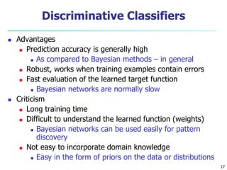 17
Discriminative Classifiers
 Advantages
 Prediction accuracy is generally high
 As compared to Bayesian methods – in general
 Robust, works when training examples contain errors
 Fast evaluation of the learned target function
 Bayesian networks are normally slow
 Criticism
 Long training time
 Difficult to understand the learned function (weights)
 Bayesian networks can be used easily for pattern
discovery
 Not easy to incorporate domain knowledge
 Easy in the form of priors on the data or distributions
 