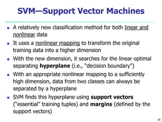 18
SVM—Support Vector Machines
 A relatively new classification method for both linear and
nonlinear data
 It uses a nonlinear mapping to transform the original
training data into a higher dimension
 With the new dimension, it searches for the linear optimal
separating hyperplane (i.e., “decision boundary”)
 With an appropriate nonlinear mapping to a sufficiently
high dimension, data from two classes can always be
separated by a hyperplane
 SVM finds this hyperplane using support vectors
(“essential” training tuples) and margins (defined by the
support vectors)
 