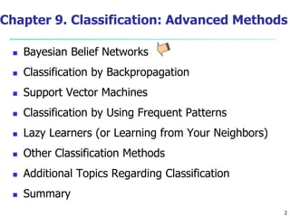 2
Chapter 9. Classification: Advanced Methods
 Bayesian Belief Networks
 Classification by Backpropagation
 Support Vector Machines
 Classification by Using Frequent Patterns
 Lazy Learners (or Learning from Your Neighbors)
 Other Classification Methods
 Additional Topics Regarding Classification
 Summary
 