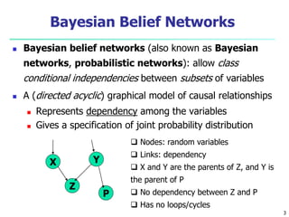 3
Bayesian Belief Networks
 Bayesian belief networks (also known as Bayesian
networks, probabilistic networks): allow class
conditional independencies between subsets of variables
 A (directed acyclic) graphical model of causal relationships
 Represents dependency among the variables
 Gives a specification of joint probability distribution
X Y
Z
P
 Nodes: random variables
 Links: dependency
 X and Y are the parents of Z, and Y is
the parent of P
 No dependency between Z and P
 Has no loops/cycles
 
