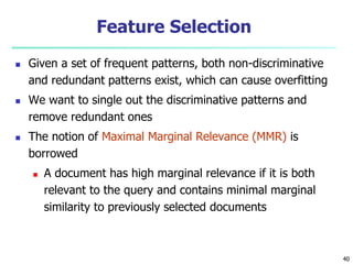 40
Feature Selection
 Given a set of frequent patterns, both non-discriminative
and redundant patterns exist, which can cause overfitting
 We want to single out the discriminative patterns and
remove redundant ones
 The notion of Maximal Marginal Relevance (MMR) is
borrowed
 A document has high marginal relevance if it is both
relevant to the query and contains minimal marginal
similarity to previously selected documents
 