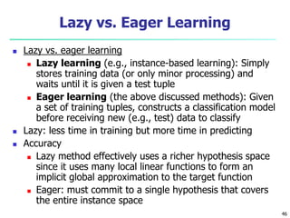46
Lazy vs. Eager Learning
 Lazy vs. eager learning
 Lazy learning (e.g., instance-based learning): Simply
stores training data (or only minor processing) and
waits until it is given a test tuple
 Eager learning (the above discussed methods): Given
a set of training tuples, constructs a classification model
before receiving new (e.g., test) data to classify
 Lazy: less time in training but more time in predicting
 Accuracy
 Lazy method effectively uses a richer hypothesis space
since it uses many local linear functions to form an
implicit global approximation to the target function
 Eager: must commit to a single hypothesis that covers
the entire instance space
 