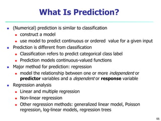 66
What Is Prediction?
 (Numerical) prediction is similar to classification
 construct a model
 use model to predict continuous or ordered value for a given input
 Prediction is different from classification
 Classification refers to predict categorical class label
 Prediction models continuous-valued functions
 Major method for prediction: regression
 model the relationship between one or more independent or
predictor variables and a dependent or response variable
 Regression analysis
 Linear and multiple regression
 Non-linear regression
 Other regression methods: generalized linear model, Poisson
regression, log-linear models, regression trees
 