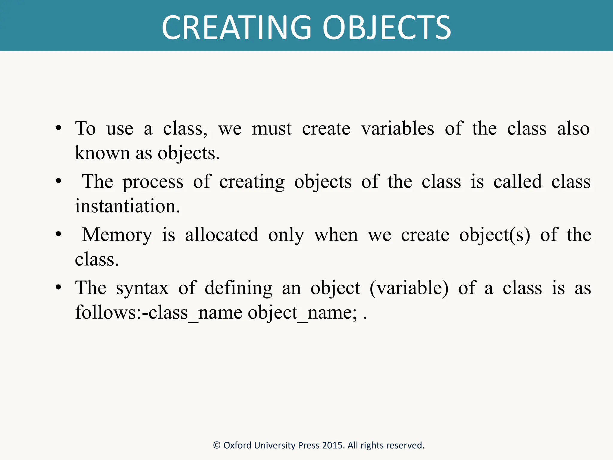 CREATING OBJECTS • To use a class, we must create variables of the class also known as objects. • The process of creating objects of the class is called class instantiation. • Memory is allocated only when we create object(s) of the class. • The syntax of defining an object (variable) of a class is as follows:-class_name object_name; . © Oxford University Press 2015. All rights reserved. 