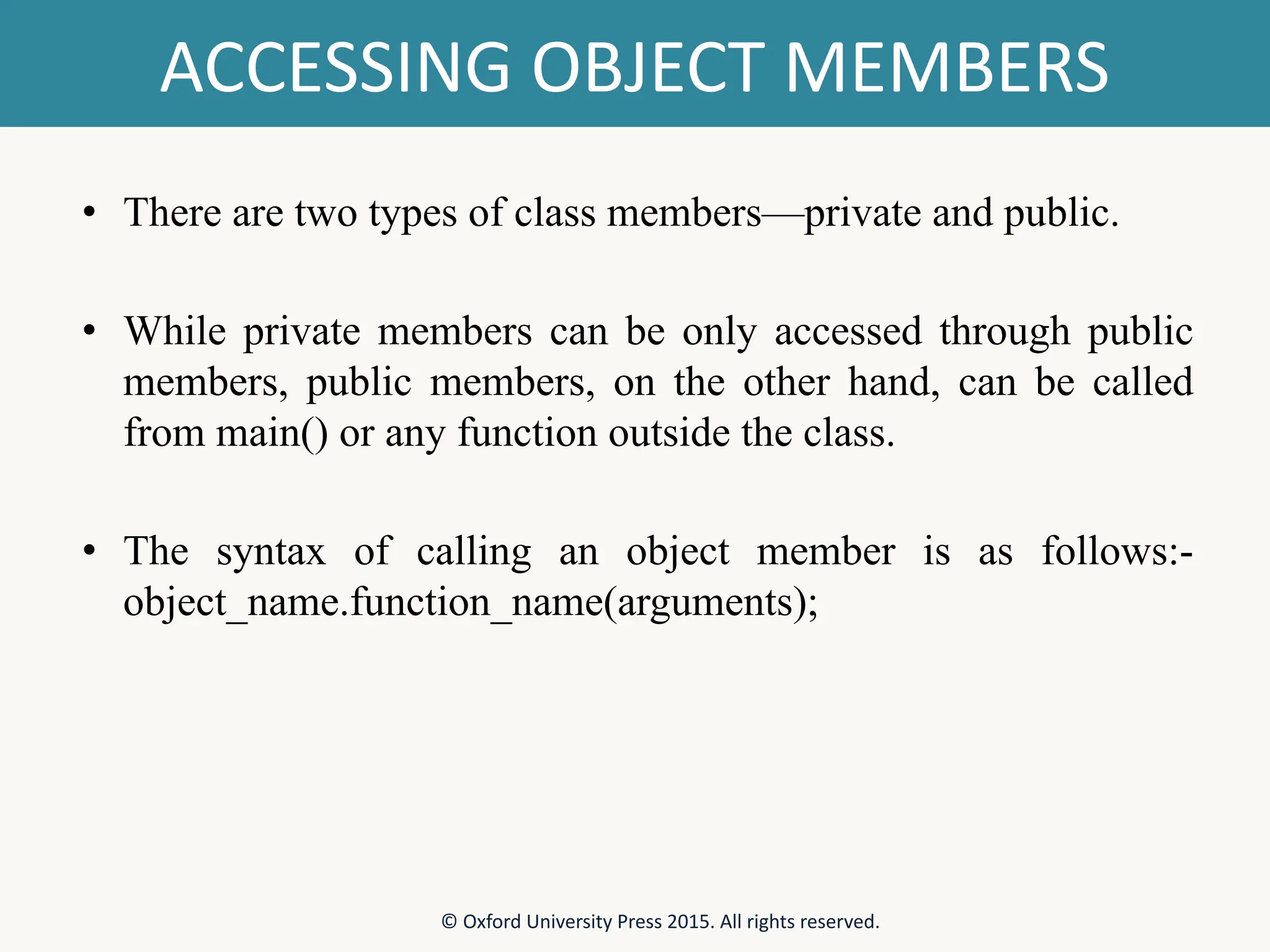 ACCESSING OBJECT MEMBERS • There are two types of class members—private and public. • While private members can be only accessed through public members, public members, on the other hand, can be called from main() or any function outside the class. • The syntax of calling an object member is as follows:- object_name.function_name(arguments); © Oxford University Press 2015. All rights reserved. 