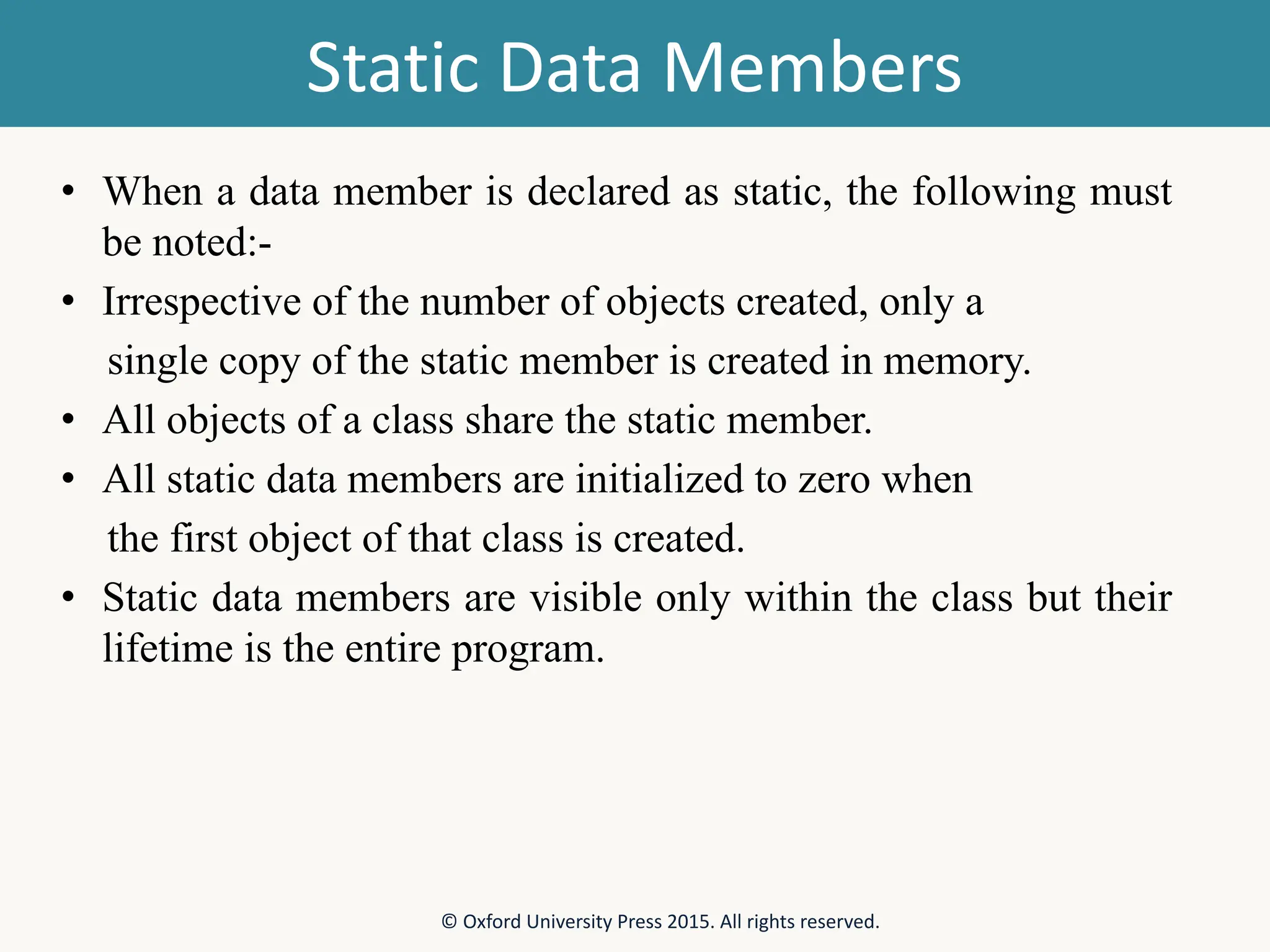 Static Data Members • When a data member is declared as static, the following must be noted:- • Irrespective of the number of objects created, only a single copy of the static member is created in memory. • All objects of a class share the static member. • All static data members are initialized to zero when the first object of that class is created. • Static data members are visible only within the class but their lifetime is the entire program. © Oxford University Press 2015. All rights reserved. 