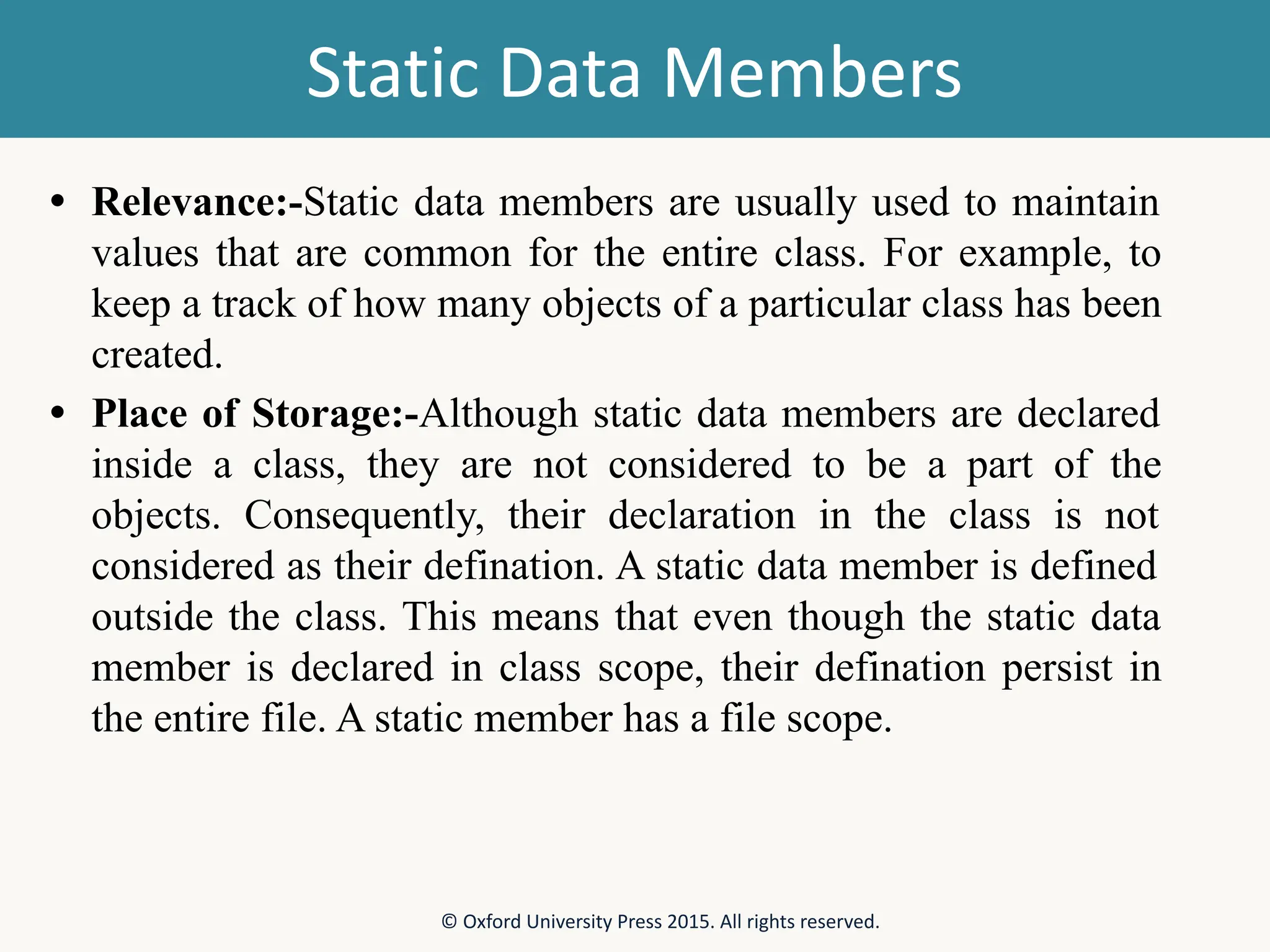 Static Data Members • Relevance:-Static data members are usually used to maintain values that are common for the entire class. For example, to keep a track of how many objects of a particular class has been created. • Place of Storage:-Although static data members are declared inside a class, they are not considered to be a part of the objects. Consequently, their declaration in the class is not considered as their defination. A static data member is defined outside the class. This means that even though the static data member is declared in class scope, their defination persist in the entire file. A static member has a file scope. © Oxford University Press 2015. All rights reserved. 