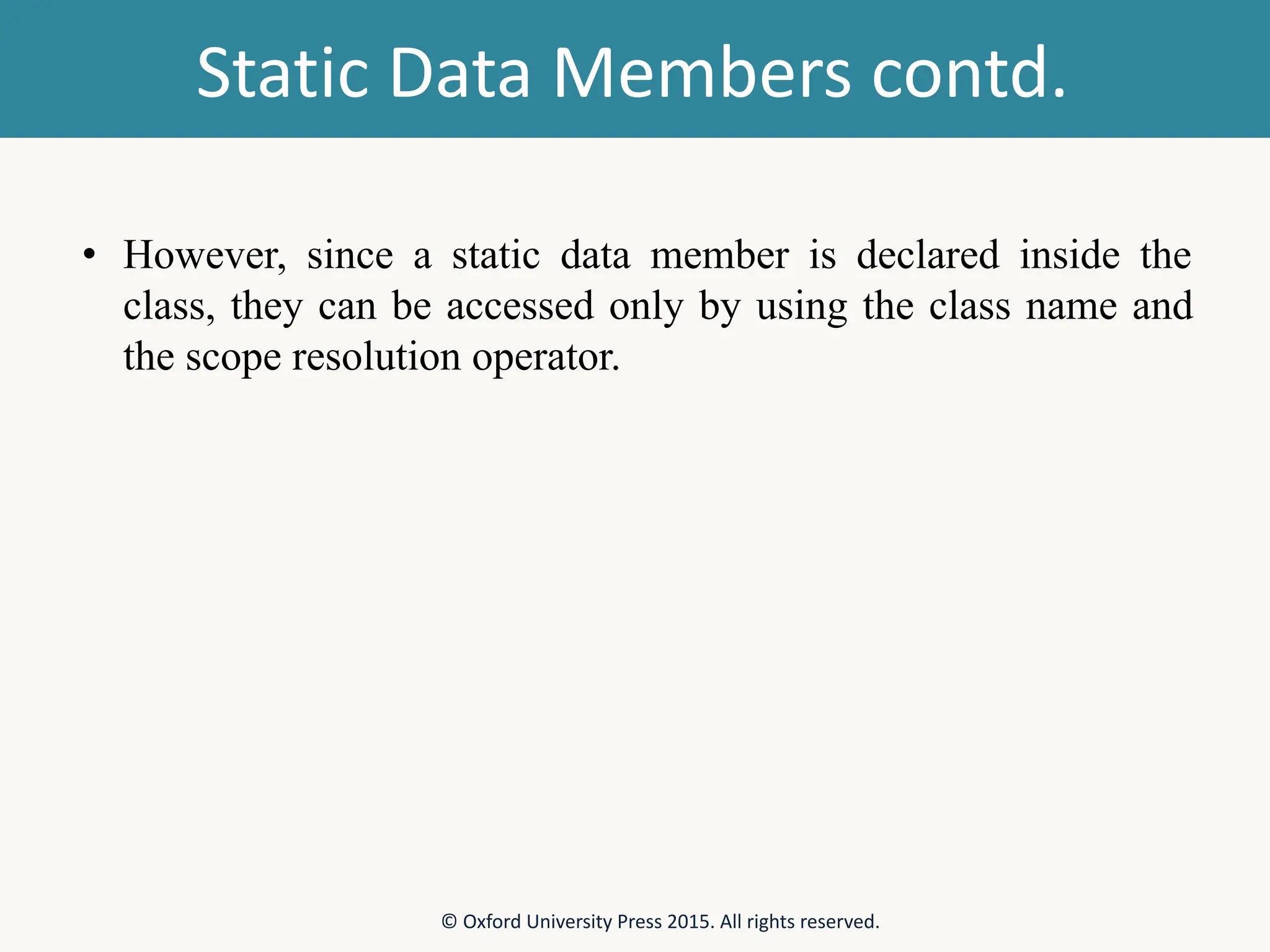 Static Data Members contd. • However, since a static data member is declared inside the class, they can be accessed only by using the class name and the scope resolution operator. © Oxford University Press 2015. All rights reserved. 
