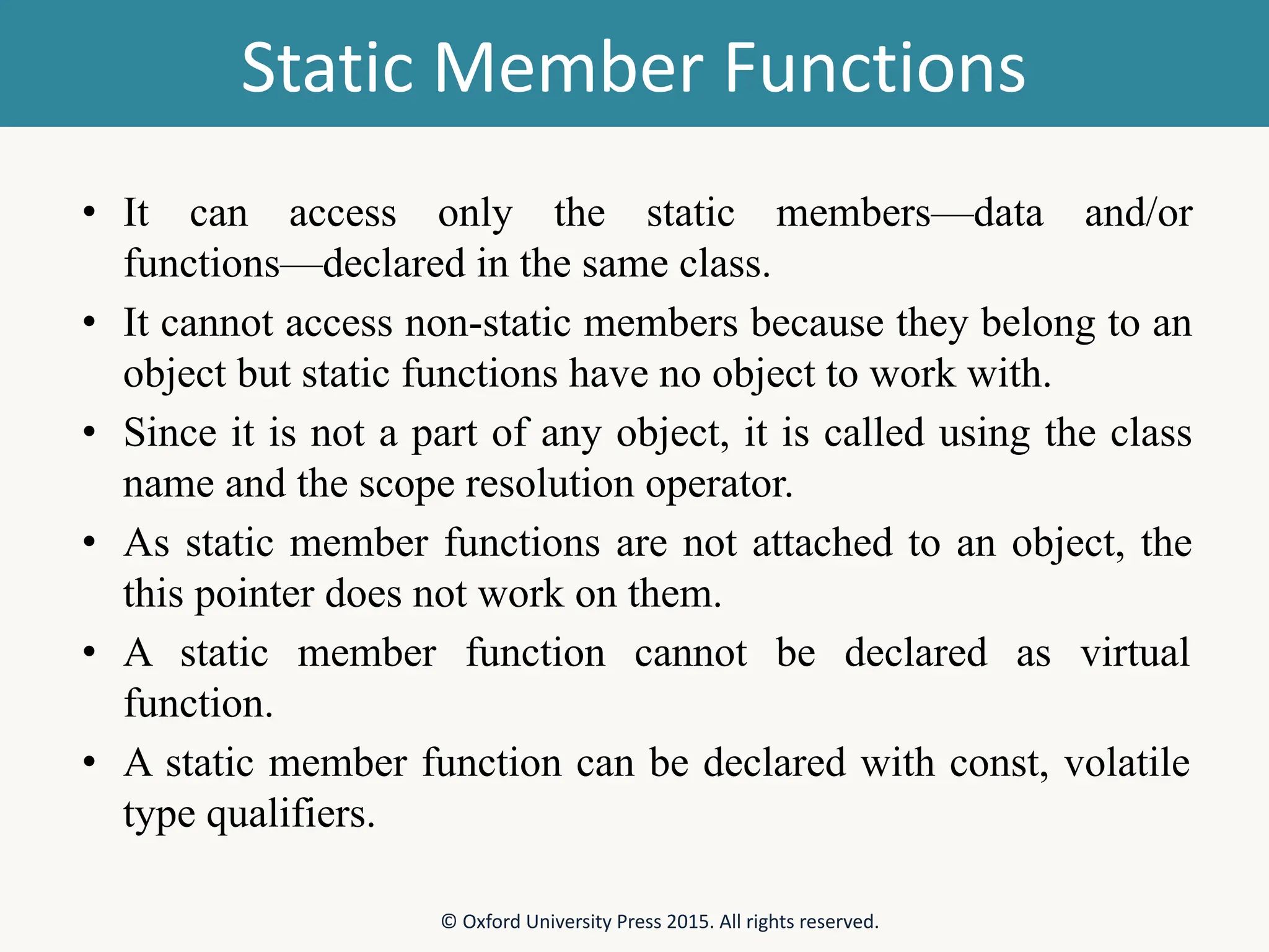 Static Member Functions • It can access only the static members—data and/or functions—declared in the same class. • It cannot access non-static members because they belong to an object but static functions have no object to work with. • Since it is not a part of any object, it is called using the class name and the scope resolution operator. • As static member functions are not attached to an object, the this pointer does not work on them. • A static member function cannot be declared as virtual function. • A static member function can be declared with const, volatile type qualifiers. © Oxford University Press 2015. All rights reserved. 