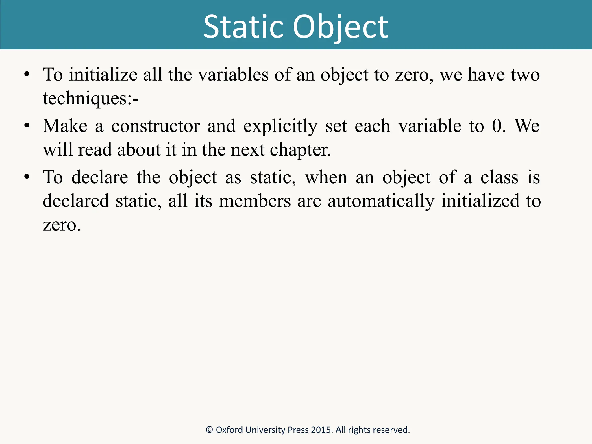 Static Object • To initialize all the variables of an object to zero, we have two techniques:- • Make a constructor and explicitly set each variable to 0. We will read about it in the next chapter. • To declare the object as static, when an object of a class is declared static, all its members are automatically initialized to zero. © Oxford University Press 2015. All rights reserved. 