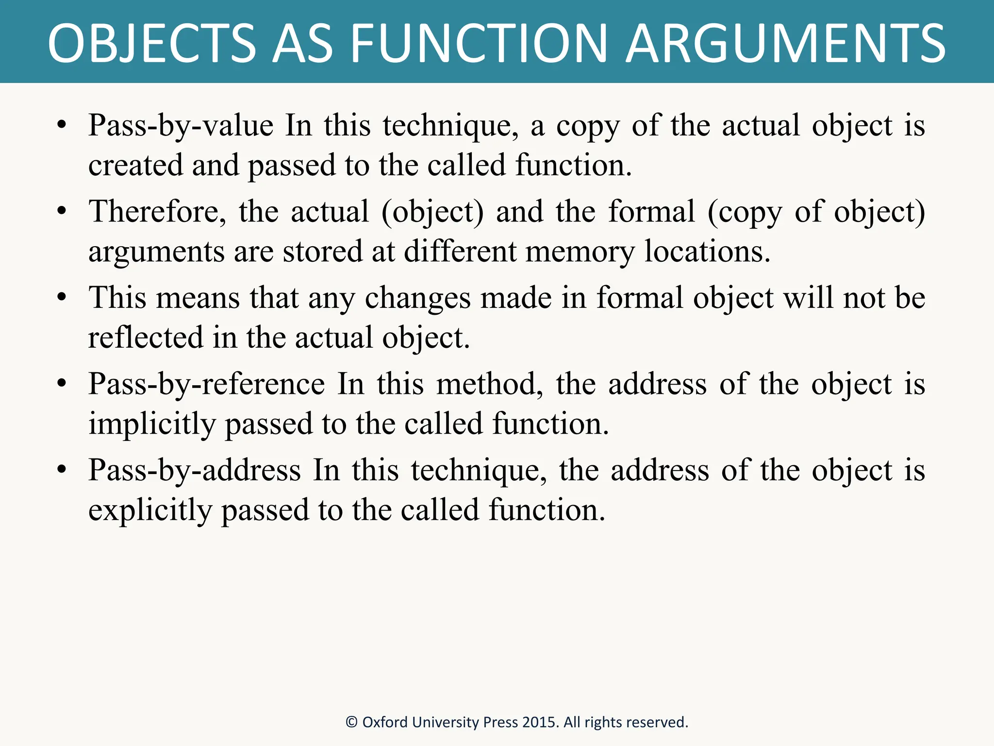 OBJECTS AS FUNCTION ARGUMENTS • Pass-by-value In this technique, a copy of the actual object is created and passed to the called function. • Therefore, the actual (object) and the formal (copy of object) arguments are stored at different memory locations. • This means that any changes made in formal object will not be reflected in the actual object. • Pass-by-reference In this method, the address of the object is implicitly passed to the called function. • Pass-by-address In this technique, the address of the object is explicitly passed to the called function. © Oxford University Press 2015. All rights reserved. 