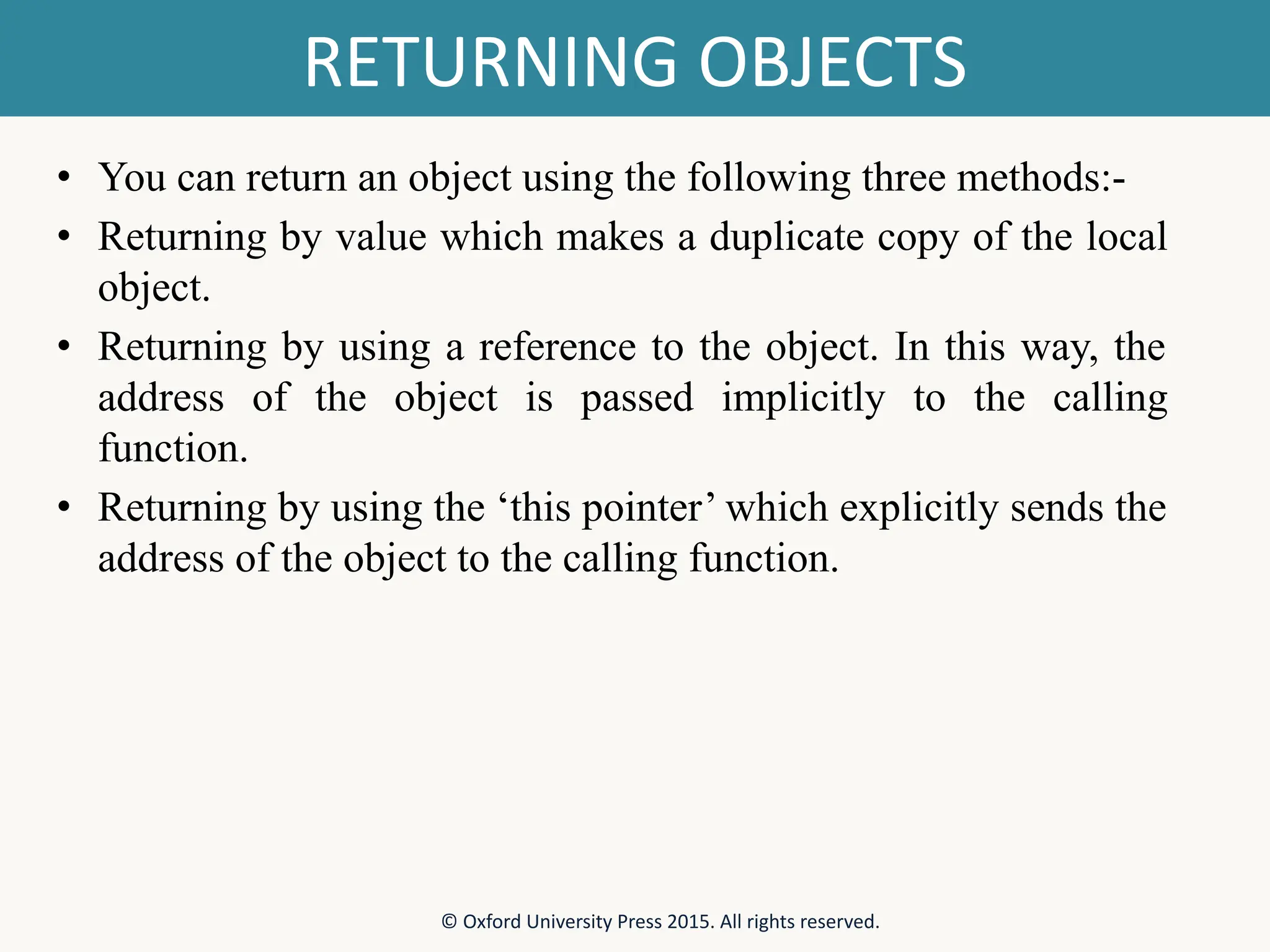 RETURNING OBJECTS • You can return an object using the following three methods:- • Returning by value which makes a duplicate copy of the local object. • Returning by using a reference to the object. In this way, the address of the object is passed implicitly to the calling function. • Returning by using the ‘this pointer’ which explicitly sends the address of the object to the calling function. © Oxford University Press 2015. All rights reserved. 