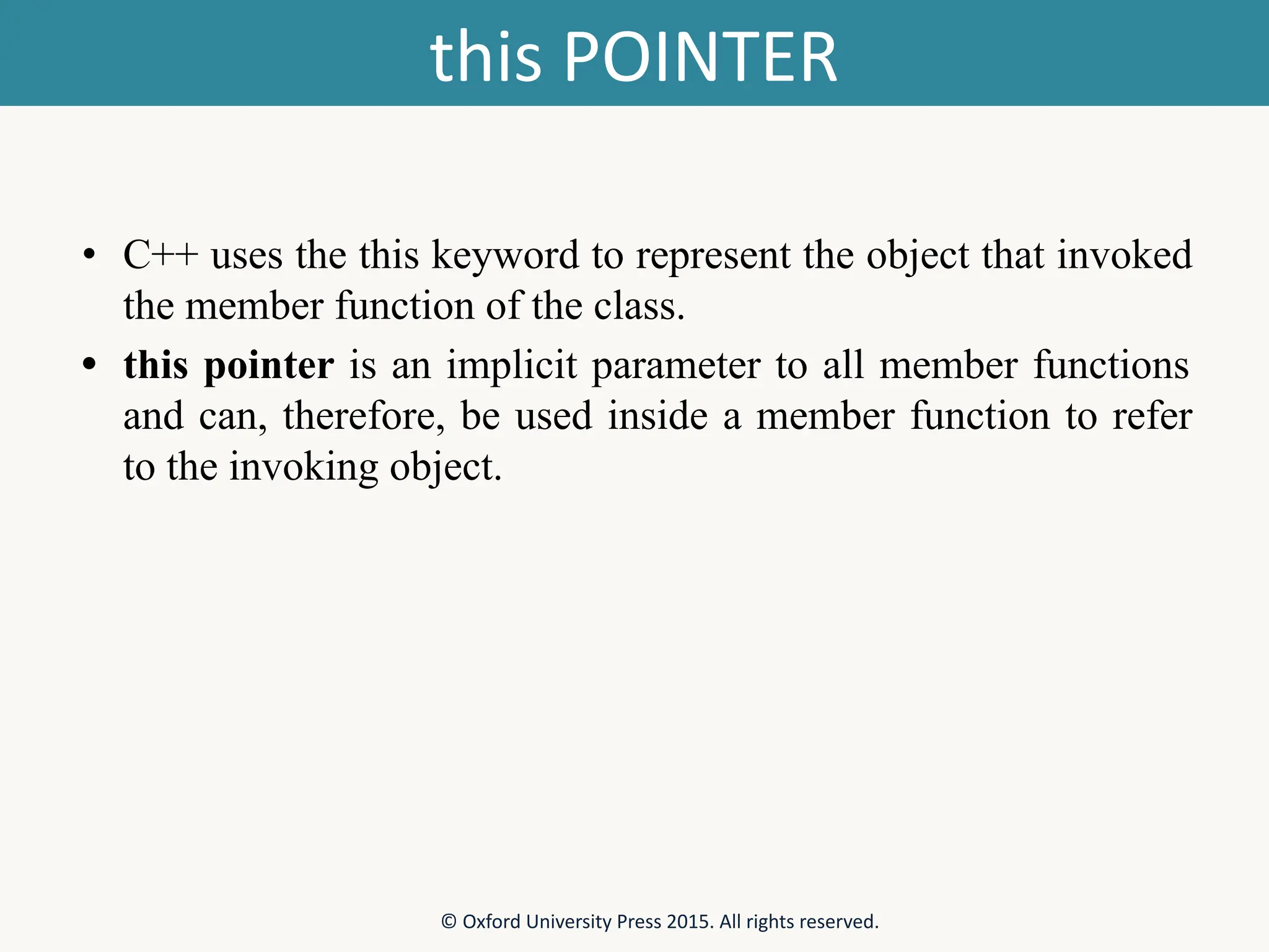 this POINTER • C++ uses the this keyword to represent the object that invoked the member function of the class. • this pointer is an implicit parameter to all member functions and can, therefore, be used inside a member function to refer to the invoking object. © Oxford University Press 2015. All rights reserved. 