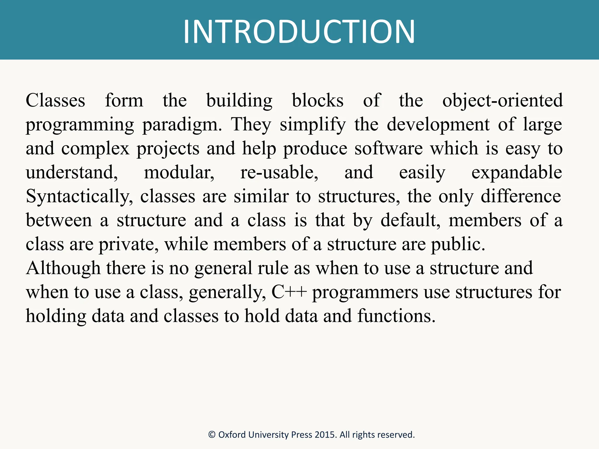 INTRODUCTION © Oxford University Press 2015. All rights reserved. Classes form the building blocks of the object-oriented programming paradigm. They simplify the development of large and complex projects and help produce software which is easy to understand, modular, re-usable, and easily expandable Syntactically, classes are similar to structures, the only difference between a structure and a class is that by default, members of a class are private, while members of a structure are public. Although there is no general rule as when to use a structure and when to use a class, generally, C++ programmers use structures for holding data and classes to hold data and functions. 