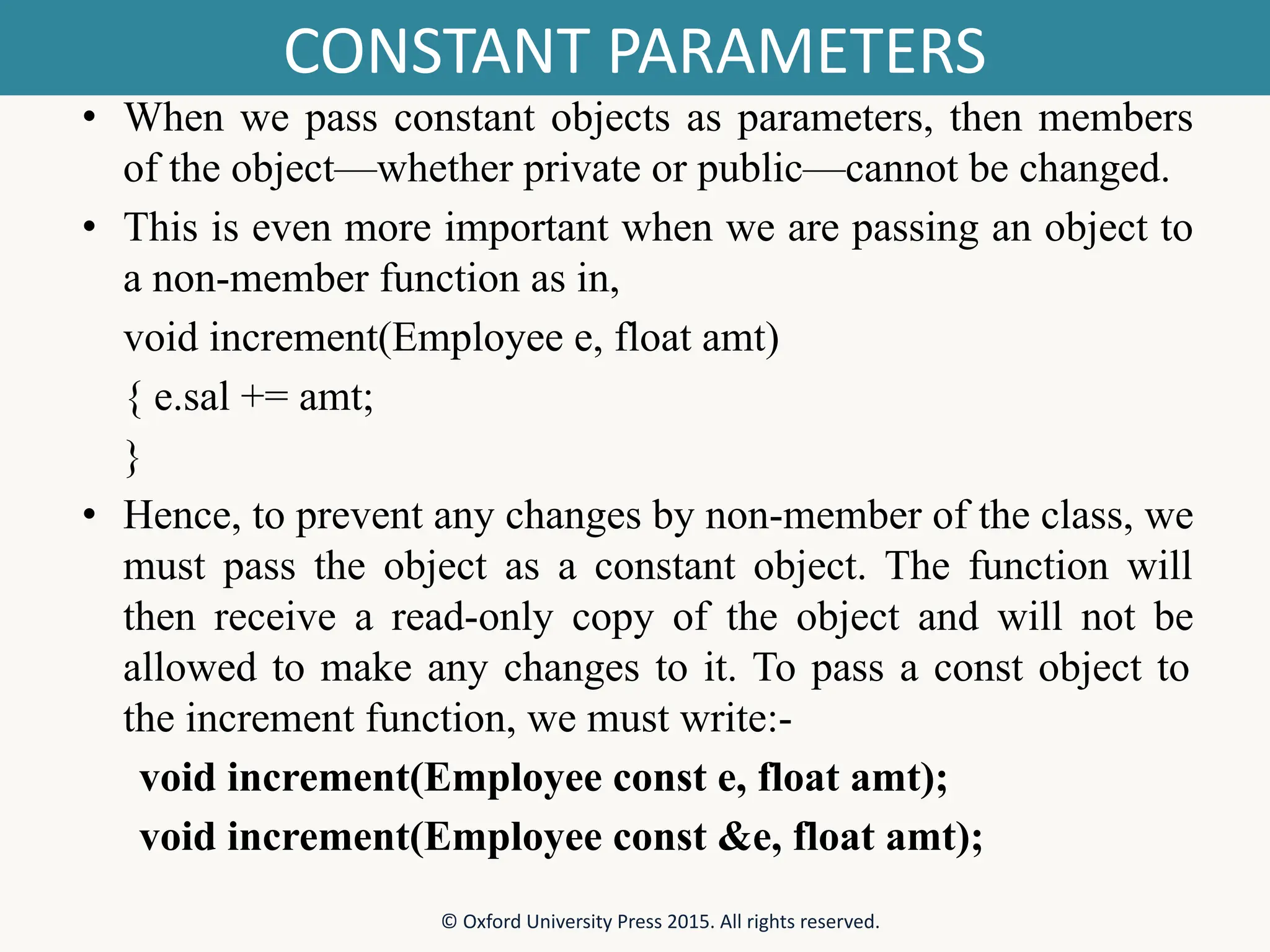 CONSTANT PARAMETERS • When we pass constant objects as parameters, then members of the object—whether private or public—cannot be changed. • This is even more important when we are passing an object to a non-member function as in, void increment(Employee e, float amt) { e.sal += amt; } • Hence, to prevent any changes by non-member of the class, we must pass the object as a constant object. The function will then receive a read-only copy of the object and will not be allowed to make any changes to it. To pass a const object to the increment function, we must write:- void increment(Employee const e, float amt); void increment(Employee const &e, float amt); © Oxford University Press 2015. All rights reserved. 