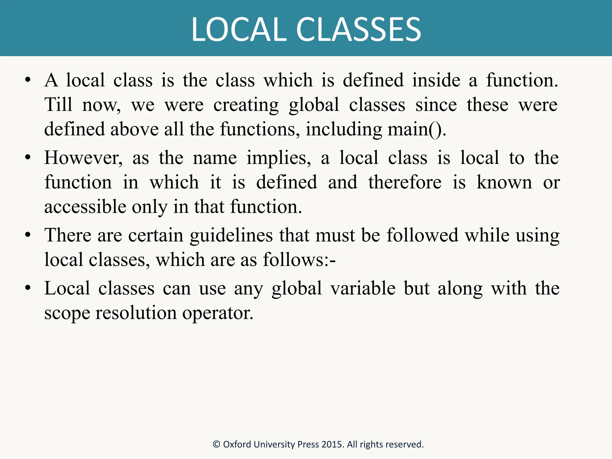 LOCAL CLASSES • A local class is the class which is defined inside a function. Till now, we were creating global classes since these were defined above all the functions, including main(). • However, as the name implies, a local class is local to the function in which it is defined and therefore is known or accessible only in that function. • There are certain guidelines that must be followed while using local classes, which are as follows:- • Local classes can use any global variable but along with the scope resolution operator. © Oxford University Press 2015. All rights reserved. 
