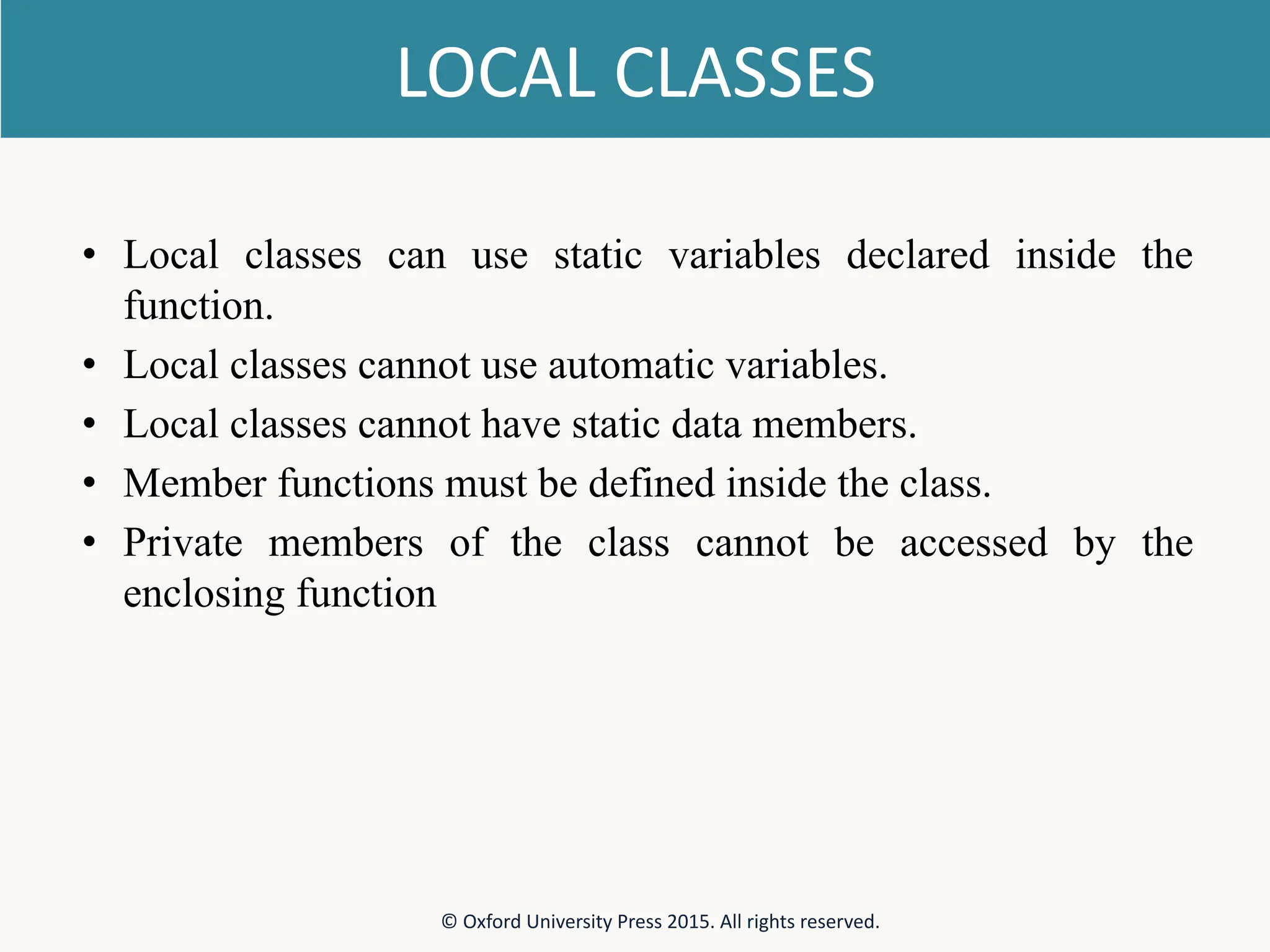 LOCAL CLASSES • Local classes can use static variables declared inside the function. • Local classes cannot use automatic variables. • Local classes cannot have static data members. • Member functions must be defined inside the class. • Private members of the class cannot be accessed by the enclosing function © Oxford University Press 2015. All rights reserved. 
