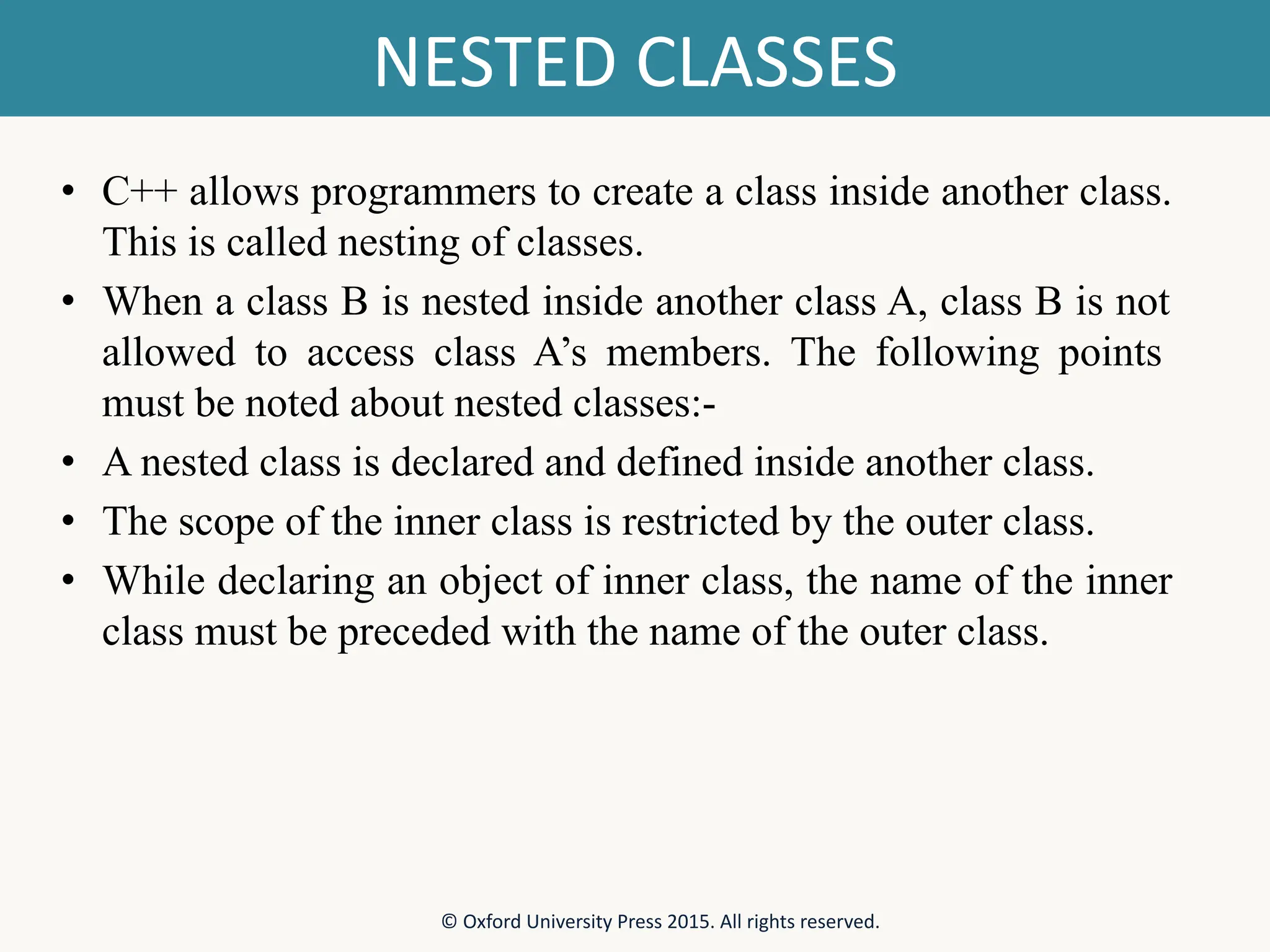 NESTED CLASSES • C++ allows programmers to create a class inside another class. This is called nesting of classes. • When a class B is nested inside another class A, class B is not allowed to access class A’s members. The following points must be noted about nested classes:- • A nested class is declared and defined inside another class. • The scope of the inner class is restricted by the outer class. • While declaring an object of inner class, the name of the inner class must be preceded with the name of the outer class. © Oxford University Press 2015. All rights reserved. 