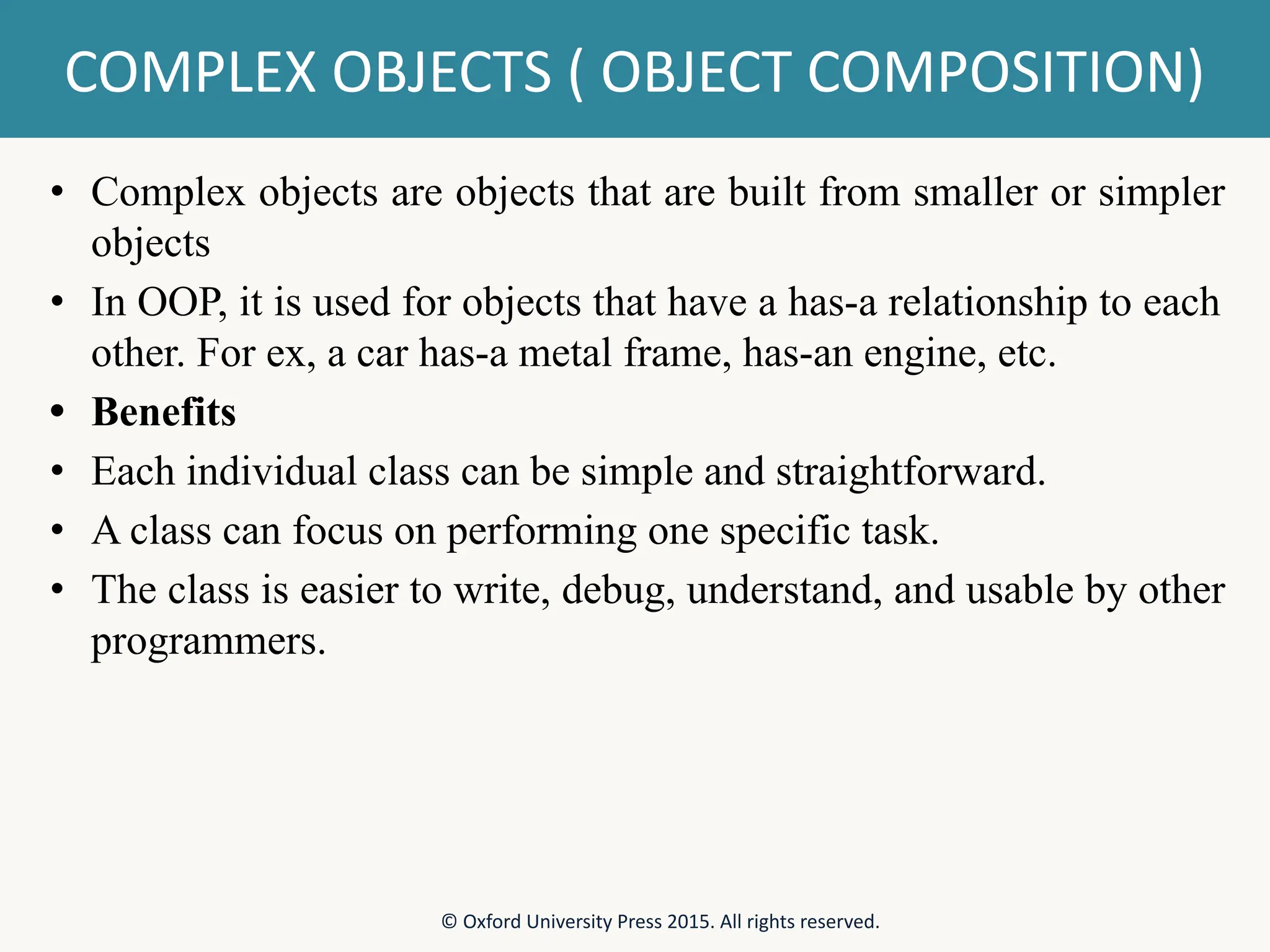 COMPLEX OBJECTS ( OBJECT COMPOSITION) • Complex objects are objects that are built from smaller or simpler objects • In OOP, it is used for objects that have a has-a relationship to each other. For ex, a car has-a metal frame, has-an engine, etc. • Benefits • Each individual class can be simple and straightforward. • A class can focus on performing one specific task. • The class is easier to write, debug, understand, and usable by other programmers. © Oxford University Press 2015. All rights reserved. 