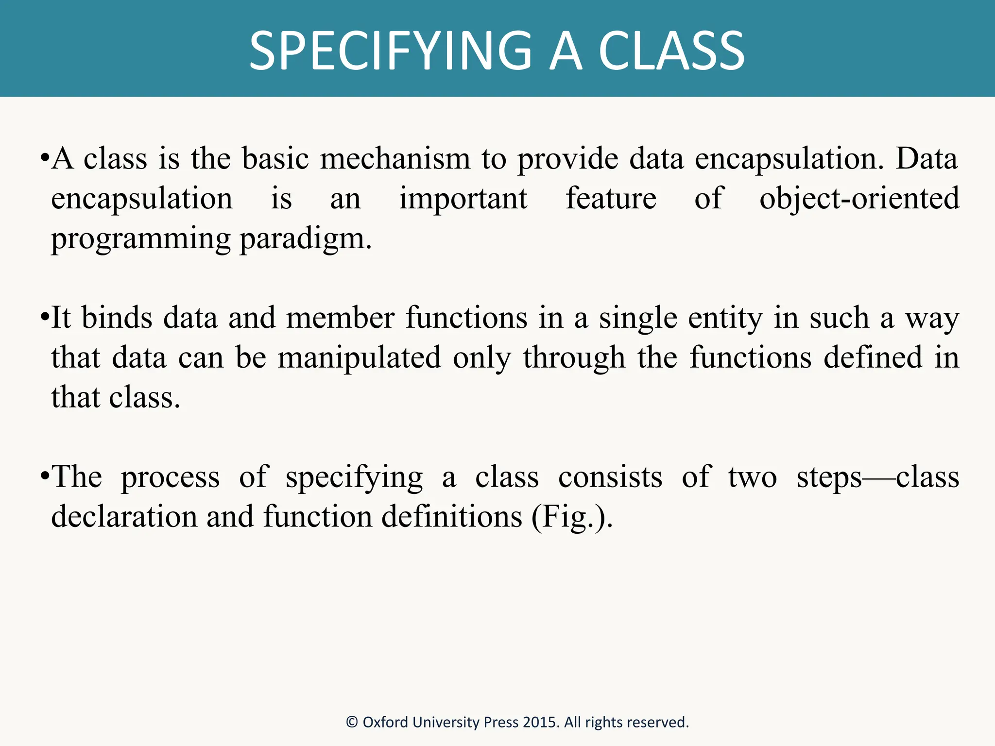 SPECIFYING A CLASS © Oxford University Press 2015. All rights reserved. •A class is the basic mechanism to provide data encapsulation. Data encapsulation is an important feature of object-oriented programming paradigm. •It binds data and member functions in a single entity in such a way that data can be manipulated only through the functions defined in that class. •The process of specifying a class consists of two steps—class declaration and function definitions (Fig.). 