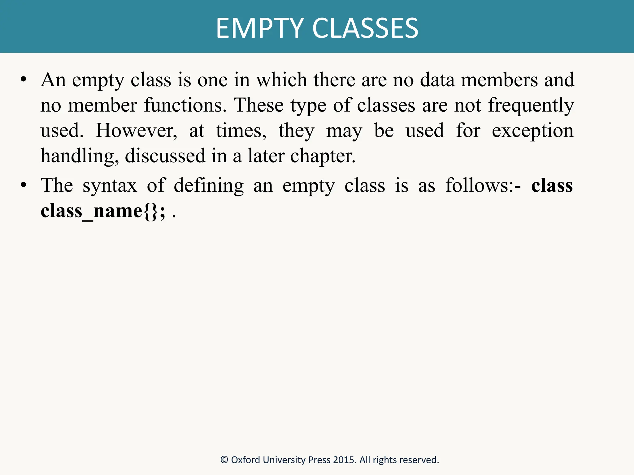 EMPTY CLASSES • An empty class is one in which there are no data members and no member functions. These type of classes are not frequently used. However, at times, they may be used for exception handling, discussed in a later chapter. • The syntax of defining an empty class is as follows:- class class_name{}; . © Oxford University Press 2015. All rights reserved. 