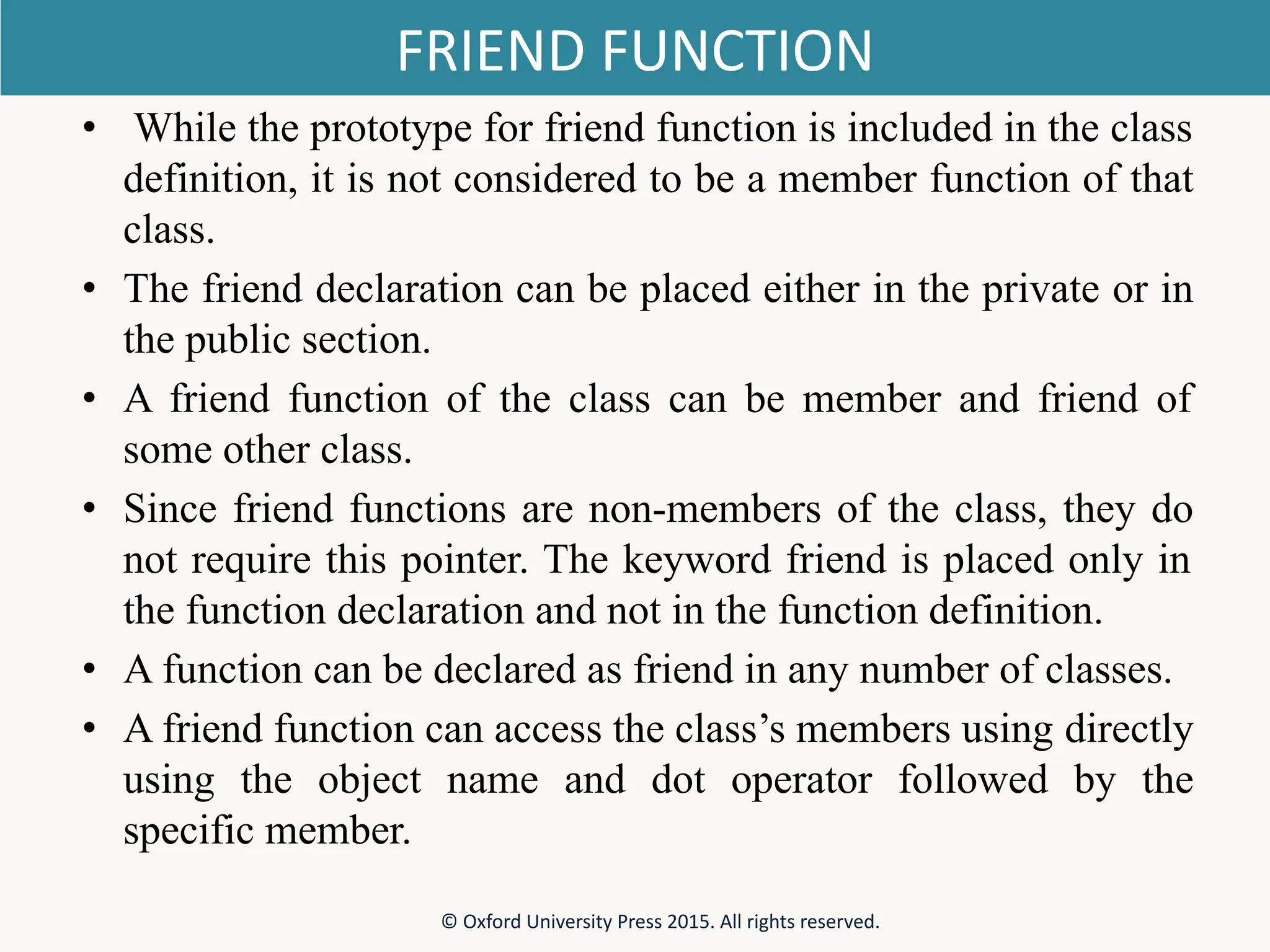 FRIEND FUNCTION • While the prototype for friend function is included in the class definition, it is not considered to be a member function of that class. • The friend declaration can be placed either in the private or in the public section. • A friend function of the class can be member and friend of some other class. • Since friend functions are non-members of the class, they do not require this pointer. The keyword friend is placed only in the function declaration and not in the function definition. • A function can be declared as friend in any number of classes. • A friend function can access the class’s members using directly using the object name and dot operator followed by the specific member. © Oxford University Press 2015. All rights reserved. 
