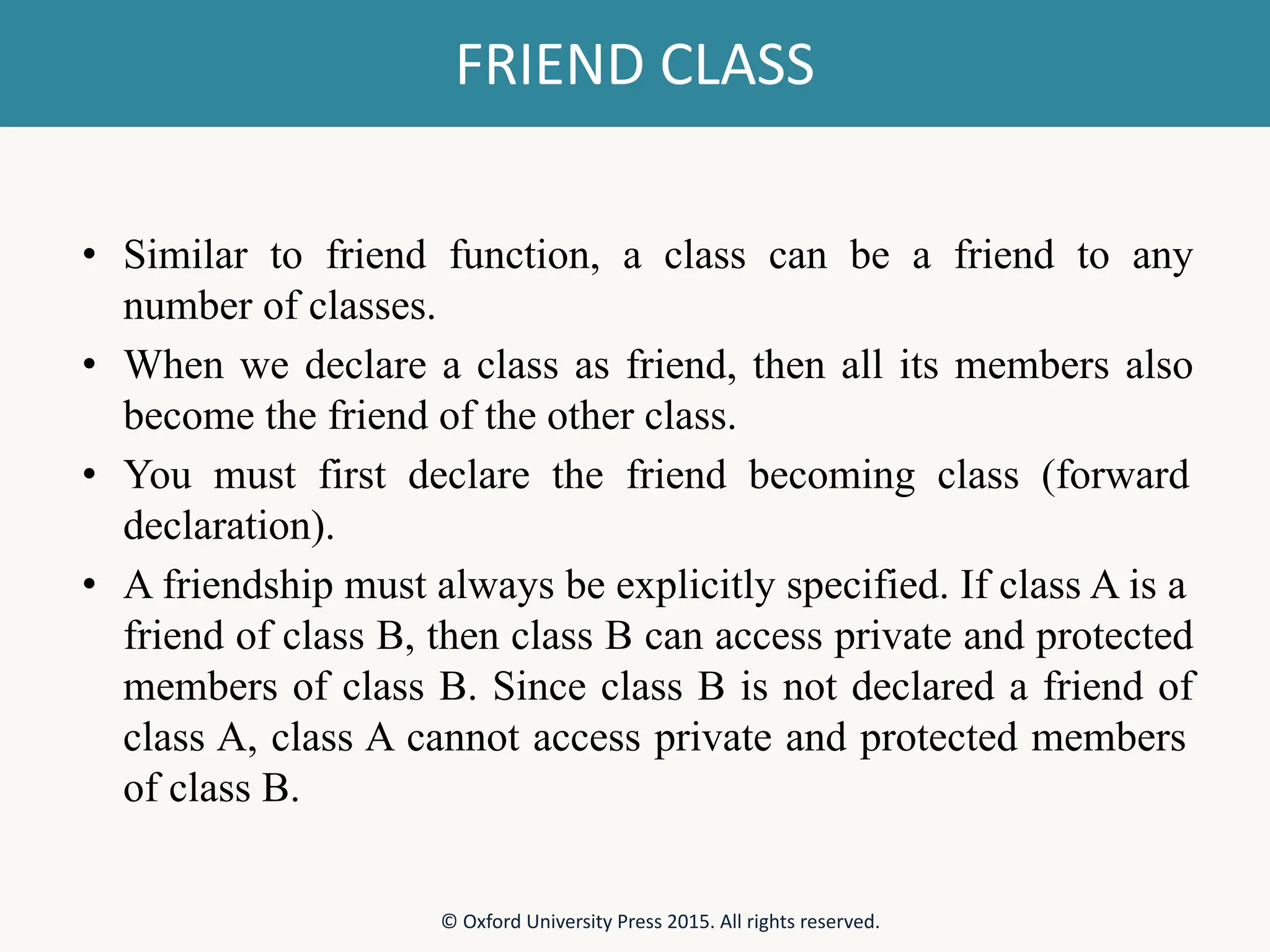 FRIEND CLASS • Similar to friend function, a class can be a friend to any number of classes. • When we declare a class as friend, then all its members also become the friend of the other class. • You must first declare the friend becoming class (forward declaration). • A friendship must always be explicitly specified. If class A is a friend of class B, then class B can access private and protected members of class B. Since class B is not declared a friend of class A, class A cannot access private and protected members of class B. © Oxford University Press 2015. All rights reserved. 