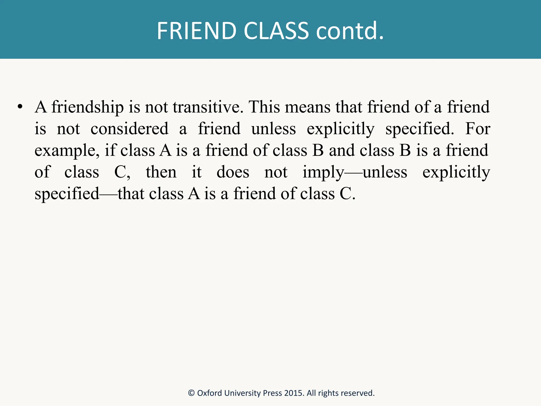 FRIEND CLASS contd. • A friendship is not transitive. This means that friend of a friend is not considered a friend unless explicitly specified. For example, if class A is a friend of class B and class B is a friend of class C, then it does not imply—unless explicitly specified—that class A is a friend of class C. © Oxford University Press 2015. All rights reserved. 
