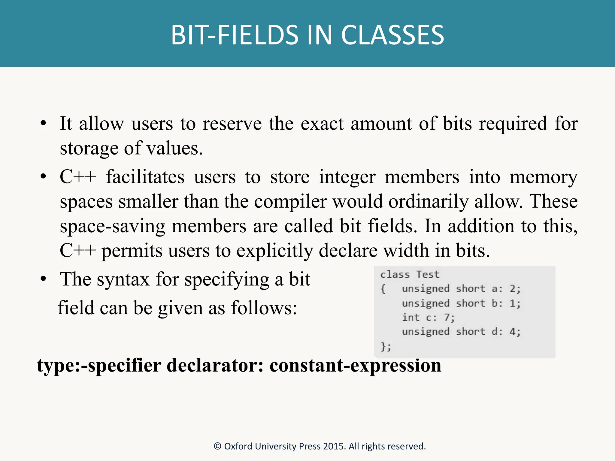 BIT-FIELDS IN CLASSES • It allow users to reserve the exact amount of bits required for storage of values. • C++ facilitates users to store integer members into memory spaces smaller than the compiler would ordinarily allow. These space-saving members are called bit fields. In addition to this, C++ permits users to explicitly declare width in bits. • The syntax for specifying a bit field can be given as follows: type:-specifier declarator: constant-expression © Oxford University Press 2015. All rights reserved. 