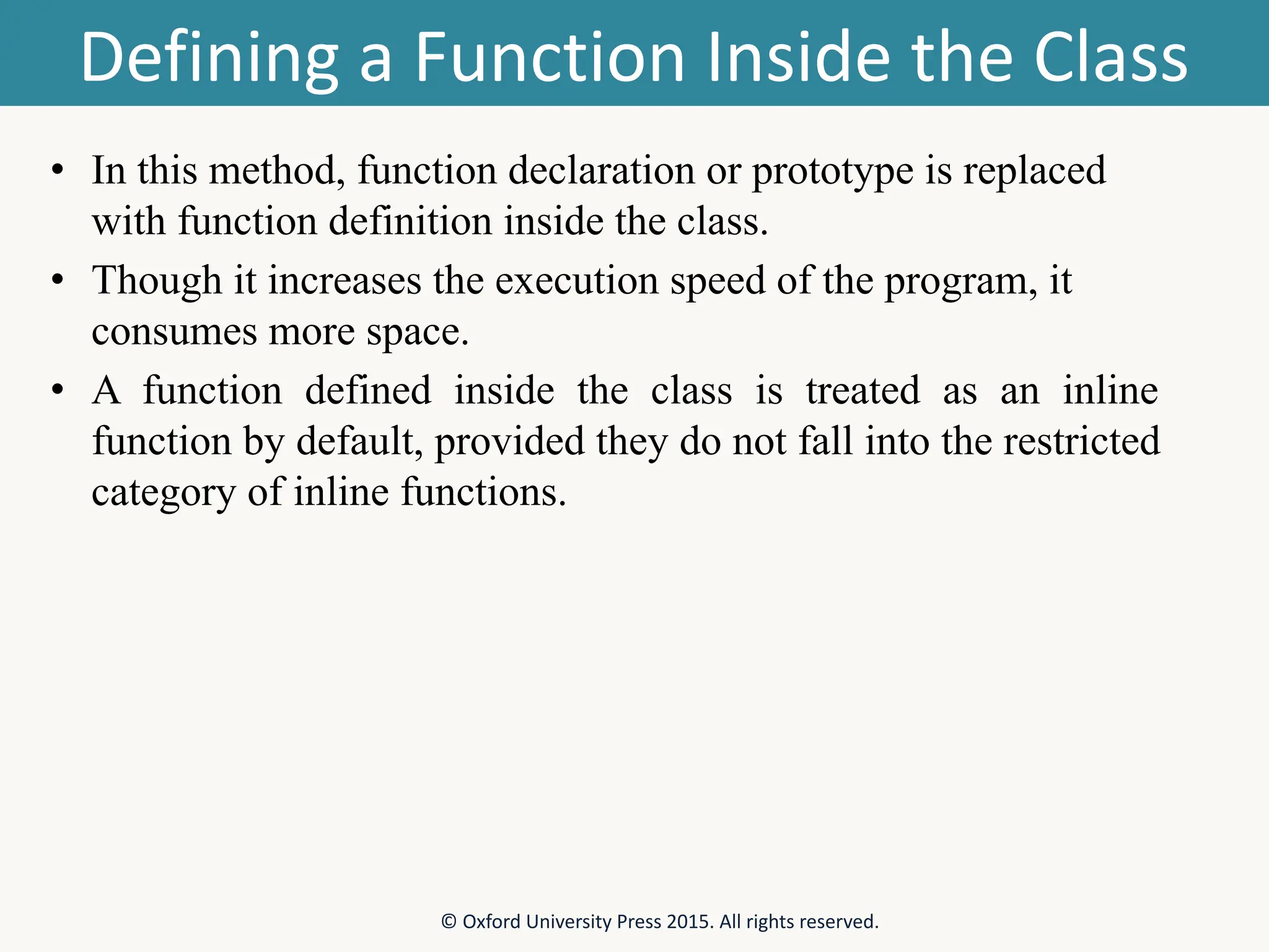 Defining a Function Inside the Class • In this method, function declaration or prototype is replaced with function definition inside the class. • Though it increases the execution speed of the program, it consumes more space. • A function defined inside the class is treated as an inline function by default, provided they do not fall into the restricted category of inline functions. © Oxford University Press 2015. All rights reserved. 