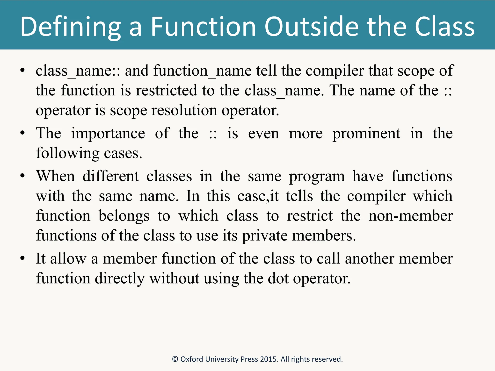 Defining a Function Outside the Class • class_name:: and function_name tell the compiler that scope of the function is restricted to the class_name. The name of the :: operator is scope resolution operator. • The importance of the :: is even more prominent in the following cases. • When different classes in the same program have functions with the same name. In this case,it tells the compiler which function belongs to which class to restrict the non-member functions of the class to use its private members. • It allow a member function of the class to call another member function directly without using the dot operator. © Oxford University Press 2015. All rights reserved. 