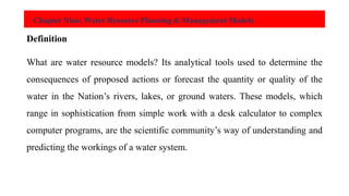 Chapter Nine: Water Resource Planning & Management Models
Definition
What are water resource models? Its analytical tools used to determine the
consequences of proposed actions or forecast the quantity or quality of the
water in the Nation’s rivers, lakes, or ground waters. These models, which
range in sophistication from simple work with a desk calculator to complex
computer programs, are the scientific community’s way of understanding and
predicting the workings of a water system.
 