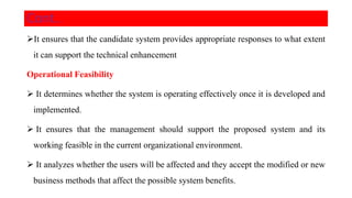 It ensures that the candidate system provides appropriate responses to what extent
it can support the technical enhancement
Operational Feasibility
 It determines whether the system is operating effectively once it is developed and
implemented.
 It ensures that the management should support the proposed system and its
working feasible in the current organizational environment.
 It analyzes whether the users will be affected and they accept the modified or new
business methods that affect the possible system benefits.
Cont..
 