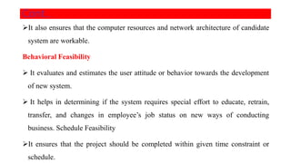 It also ensures that the computer resources and network architecture of candidate
system are workable.
Behavioral Feasibility
 It evaluates and estimates the user attitude or behavior towards the development
of new system.
 It helps in determining if the system requires special effort to educate, retrain,
transfer, and changes in employee’s job status on new ways of conducting
business. Schedule Feasibility
It ensures that the project should be completed within given time constraint or
schedule.
Cont..
 