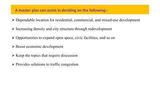 A master plan can assist in deciding on the following:-
 Dependable location for residential, commercial, and mixed-use development
 Increasing density and city structure through redevelopment
 Opportunities to expand open space, civic facilities, and so on
 Boost economic development
 Keep the topics that require discussion
 Provides solutions to traffic congestion
 