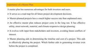 Importance of a Master Plan
A master plan has numerous advantages for both investors and users.
 It serves as a road map for all future project development decisions.
 Master-planned projects have a much higher success rate than unplanned ones.
 An effective master plan reduces project costs in the long run. It has effective
utility, street network, material, and climate-responsive design planning.
 It evolves with input from stakeholders and investors, avoiding future conflicts of
interest.
 Master planning aids in determining the timeline and cost of a project. This aids
in effectively phasing the project. Which further aids in generating revenue even
before the project is completed.
 