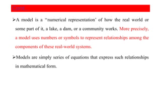 Cont..
A model is a ‘‘numerical representation’ of how the real world or
some part of it, a lake, a dam, or a community works. More precisely,
a model uses numbers or symbols to represent relationships among the
components of these real-world systems.
Models are simply series of equations that express such relationships
in mathematical form.
 