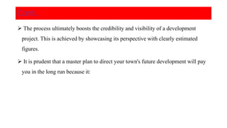  The process ultimately boosts the credibility and visibility of a development
project. This is achieved by showcasing its perspective with clearly estimated
figures.
 It is prudent that a master plan to direct your town's future development will pay
you in the long run because it:
Cont..
 
