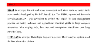 SWAT
SWAT is acronym for soil and water assessment tool, river basin, or water shed,
scale model developed by Dr Jeff Armold for The USDA agricultural Research
service(ARS).SWAT was developed to predict the impact of land management
practice on water, sediment and agricultural chemical yields in large complex
watersheds with varying soils, land use and management conditions over long
period of time.
HEC-RAS is acronym Hydrologic Engineering center River analysis system, used
for flow simulation of river.
 