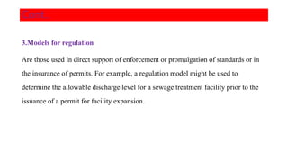 3.Models for regulation
Are those used in direct support of enforcement or promulgation of standards or in
the insurance of permits. For example, a regulation model might be used to
determine the allowable discharge level for a sewage treatment facility prior to the
issuance of a permit for facility expansion.
Cont..
 