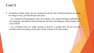 Cont’d
 According to Brady, those who are confronted with the task of ethical decisions are doing
two things at once, just like Roman God Janus:
- As a formalist (Deontologists), they are looking to the cultural heritage established by
law, language, and tradition and assessing the relevance and adequacy of knowledge to the
issue at hand.
- As a Utilitarian they are simply seeking to discover a solution that will give the best
possible results according to some idea of what it means to be fully human.
 