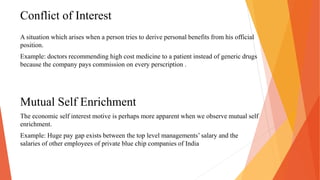 Conflict of Interest
A situation which arises when a person tries to derive personal benefits from his official
position.
Example: doctors recommending high cost medicine to a patient instead of generic drugs
because the company pays commission on every perscription .
Mutual Self Enrichment
The economic self interest motive is perhaps more apparent when we observe mutual self
enrichment.
Example: Huge pay gap exists between the top level managements’ salary and the
salaries of other employees of private blue chip companies of India
 