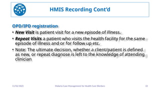 11/02/2025 Malaria Case Management for Health Care Workers 22
HMIS Recording Cont’d
OPD/IPD registration
• New Visit is patient visit for a new episode of illness.
• Repeat Visits a patient who visits the health facility for the same
episode of illness and or for follow up etc.
• Note: The ultimate decision, whether a client/patient is defined
as new, or repeat diagnose is left to the knowledge of attending
clinician
 