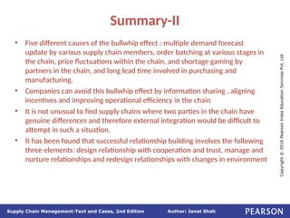 Author: Janat Shah
Supply Chain Management-Text and Cases, 2nd Edition
Copyright
©
2016
Pearson
India
Education
Services
Pvt.
Ltd
Summary-II
• Five different causes of the bullwhip effect : multiple demand forecast
update by various supply chain members, order batching at various stages in
the chain, price fluctuations within the chain, and shortage gaming by
partners in the chain, and long lead time involved in purchasing and
manufacturing.
• Companies can avoid this bullwhip effect by information sharing , aligning
incentives and improving operational efficiency in the chain
• It is not unusual to find supply chains where two parties in the chain have
genuine differences and therefore external integration would be difficult to
attempt in such a situation.
• It has been found that successful relationship building involves the following
three elements: design relationship with cooperation and trust, manage and
nurture relationships and redesign relationships with changes in environment
 