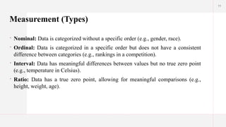 11
Measurement (Types)
 Nominal: Data is categorized without a specific order (e.g., gender, race).
 Ordinal: Data is categorized in a specific order but does not have a consistent
difference between categories (e.g., rankings in a competition).
 Interval: Data has meaningful differences between values but no true zero point
(e.g., temperature in Celsius).
 Ratio: Data has a true zero point, allowing for meaningful comparisons (e.g.,
height, weight, age).
 